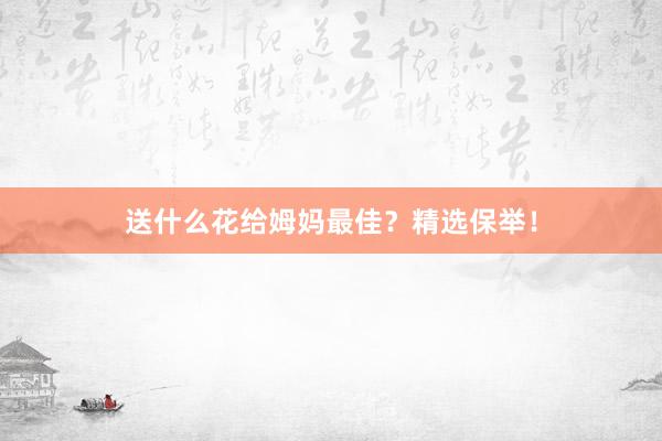 送什么花给姆妈最佳？精选保举！